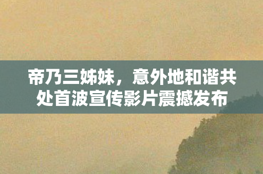 帝乃三姊妹，意外地和谐共处首波宣传影片震撼发布