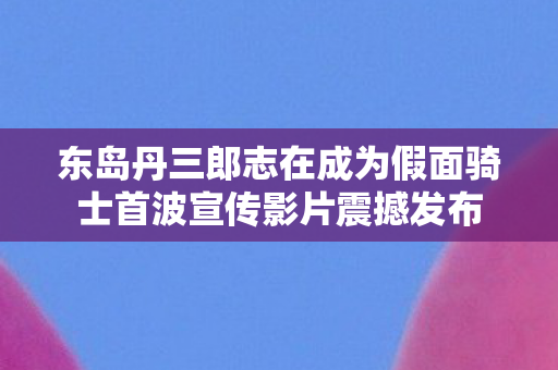 东岛丹三郎志在成为假面骑士首波宣传影片震撼发布