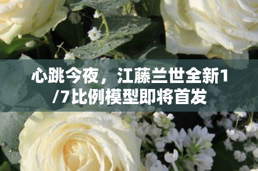 心跳今夜，江藤兰世全新1/7比例模型即将首发