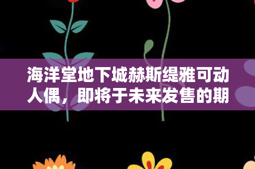 海洋堂地下城赫斯缇雅可动人偶，即将于未来发售的期待之作