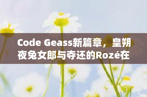 Code Geass新篇章，皇朔夜兔女郎与夺还的Rozé在FREEing中的绽放