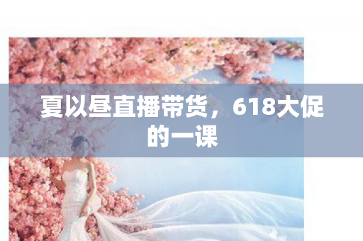 夏以昼直播带货，618大促的一课