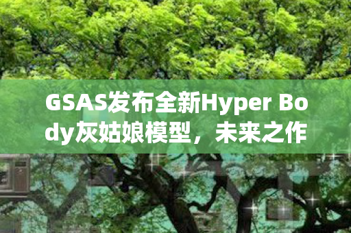 GSAS发布全新Hyper Body灰姑娘模型，未来之作，预定于XXXX年亮相市场