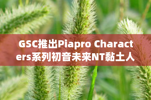 GSC推出Piapro Characters系列初音未来NT黏土人手办—全新收藏品震撼登场