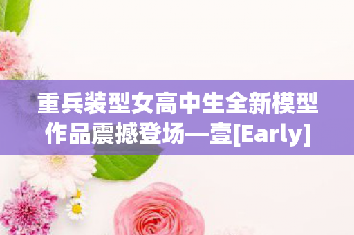 重兵装型女高中生全新模型作品震撼登场—壹[Early]版本正式发售