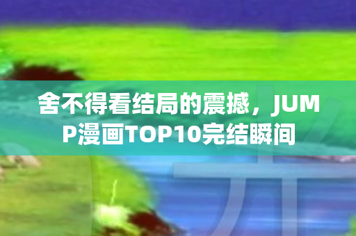 舍不得看结局的震撼，JUMP漫画TOP10完结瞬间