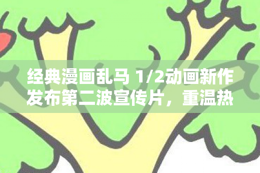 经典漫画乱马 1/2动画新作发布第二波宣传片，重温热血格斗的魅力时光