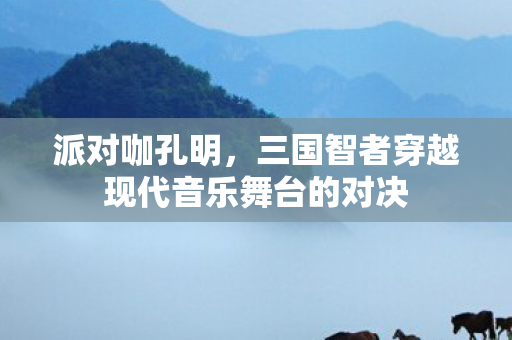 派对咖孔明，三国智者穿越现代音乐舞台的对决