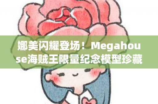 娜美闪耀登场！Megahouse海贼王限量纪念模型珍藏版