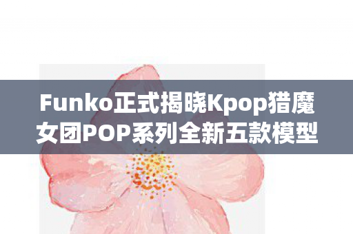 Funko正式揭晓Kpop猎魔女团POP系列全新五款模型