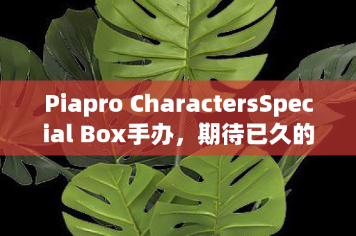 Piapro CharactersSpecial Box手办，期待已久的新品发布与未来展望