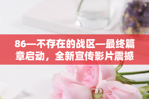 86—不存在的战区—最终篇章启动，全新宣传影片震撼发布