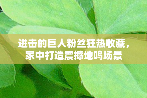 进击的巨人粉丝狂热收藏，家中打造震撼地鸣场景