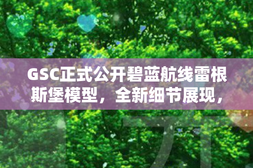 GSC正式公开碧蓝航线雷根斯堡模型，全新细节展现，27年模型贩售火热开启