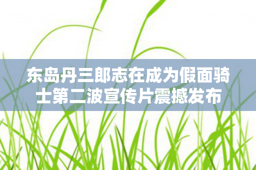 东岛丹三郎志在成为假面骑士第二波宣传片震撼发布