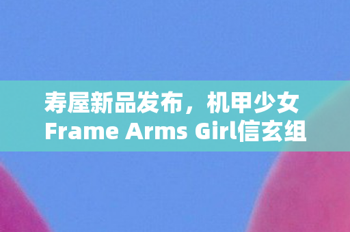 寿屋新品发布，机甲少女 Frame Arms Girl信玄组装模型震撼登场