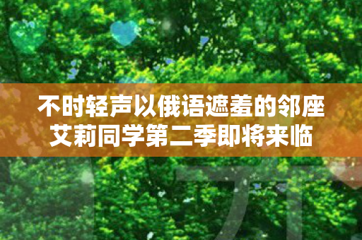 不时轻声以俄语遮羞的邻座艾莉同学第二季即将来临