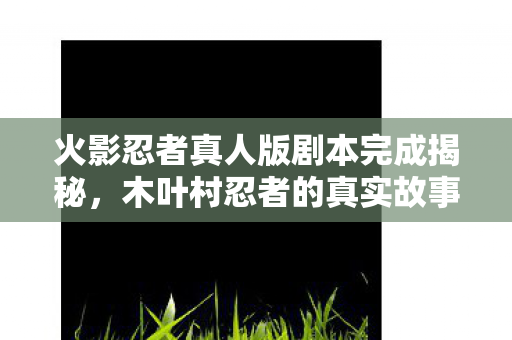 火影忍者真人版剧本完成揭秘，木叶村忍者的真实故事即将上演