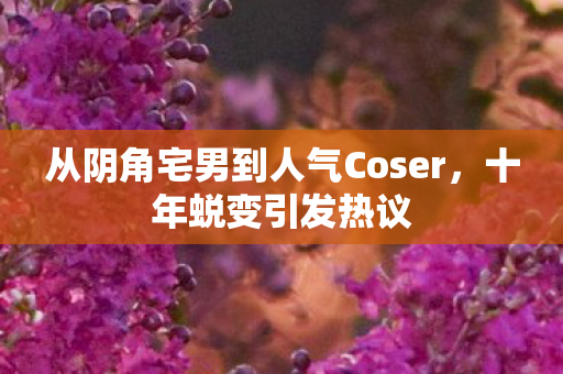 从阴角宅男到人气Coser，十年蜕变引发热议