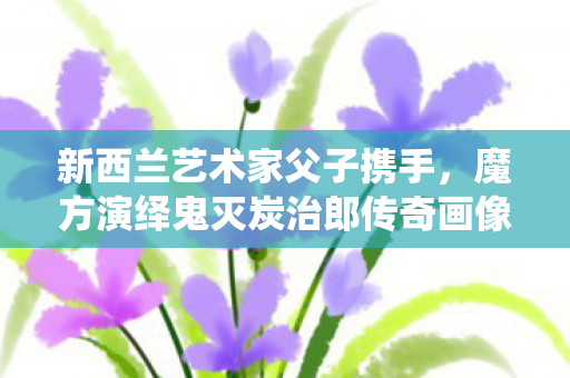新西兰艺术家父子携手，魔方演绎鬼灭炭治郎传奇画像