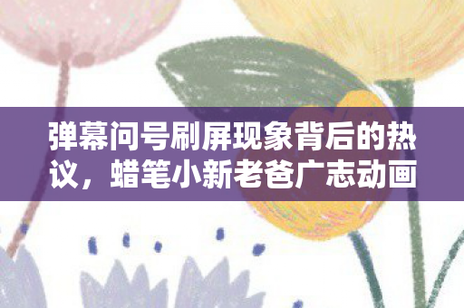弹幕问号刷屏现象背后的热议，蜡笔小新老爸广志动画形象的魅力