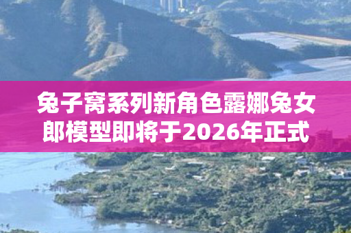 兔子窝系列新角色露娜兔女郎模型即将于2026年正式亮相