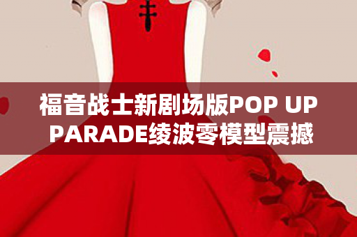 福音战士新剧场版POP UP PARADE绫波零模型震撼上市