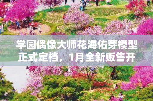 学园偶像大师花海佑芽模型正式定档，1月全新贩售开启
