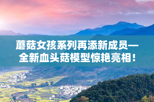 蘑菇女孩系列再添新成员—全新血头菇模型惊艳亮相！