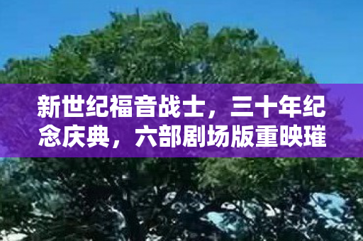 新世纪福音战士，三十年纪念庆典，六部剧场版重映璀璨光辉