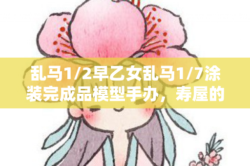 乱马1/2早乙女乱马1/7涂装完成品模型手办，寿屋的新品震撼登场