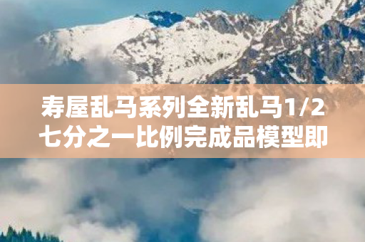 寿屋乱马系列全新乱马1/2七分之一比例完成品模型即将在XXXX年亮相