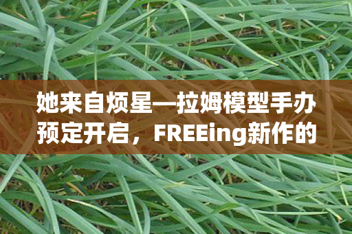 她来自烦星—拉姆模型手办预定开启，FREEing新作的期待与热潮