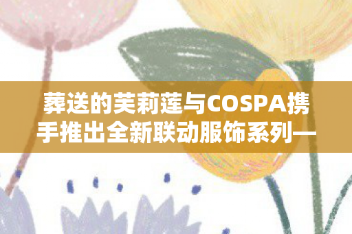 葬送的芙莉莲与COSPA携手推出全新联动服饰系列—跨越虚幻与现实的时尚之旅