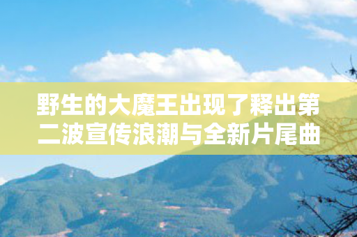野生的大魔王出现了释出第二波宣传浪潮与全新片尾曲