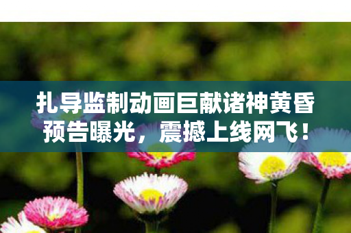 扎导监制动画巨献诸神黄昏预告曝光，震撼上线网飞！