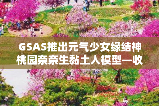 GSAS推出元气少女缘结神桃园奈奈生黏土人模型—收藏迷们的福音