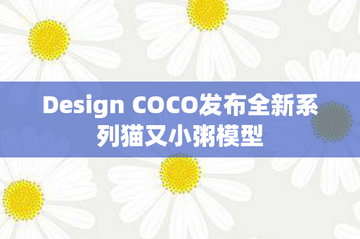 Design COCO发布全新系列猫又小粥模型