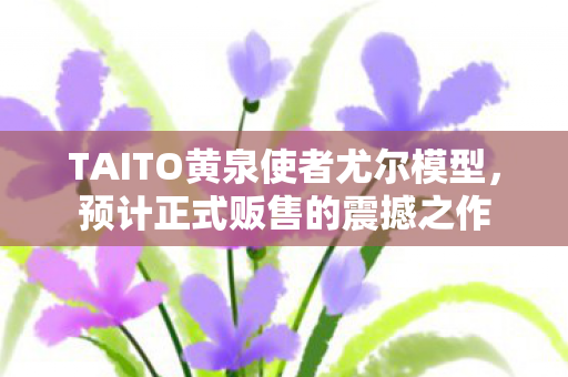 TAITO黄泉使者尤尔模型，预计正式贩售的震撼之作