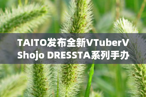 TAITO发布全新VTuberVShojo DRESSTA系列手办，引领虚拟偶像文化新潮流