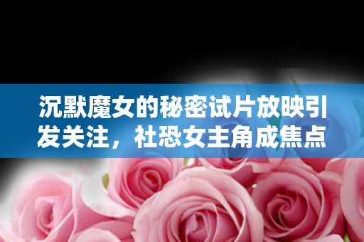 沉默魔女的秘密试片放映引发关注，社恐女主角成焦点