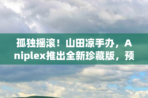 孤独摇滚！山田凉手办，Aniplex推出全新珍藏版，预定于未来数年亮相