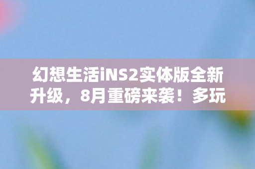 幻想生活iNS2实体版全新升级，8月重磅来袭！多玩法更新，期待已久的新篇章即将开启！