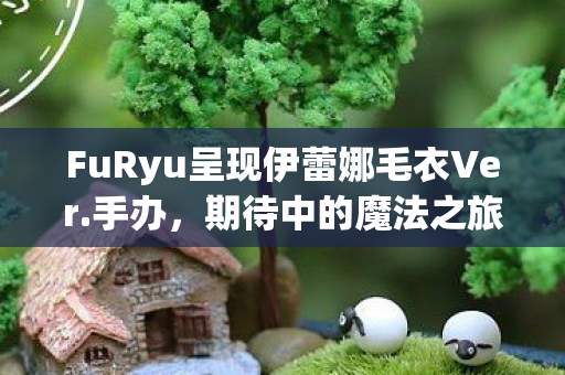 FuRyu呈现伊蕾娜毛衣Ver.手办，期待中的魔法之旅