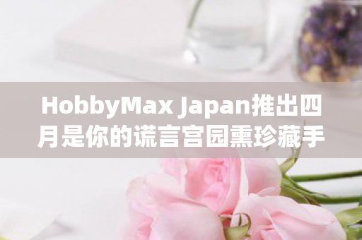 HobbyMax Japan推出四月是你的谎言宫园熏珍藏手办