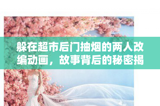 躲在超市后门抽烟的两人改编动画，故事背后的秘密揭晓，预计于XXXX年开播