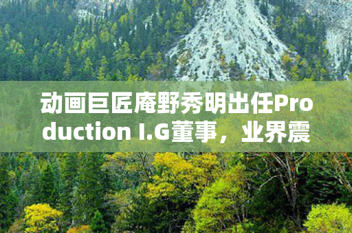 动画巨匠庵野秀明出任Production I.G董事，业界震动！