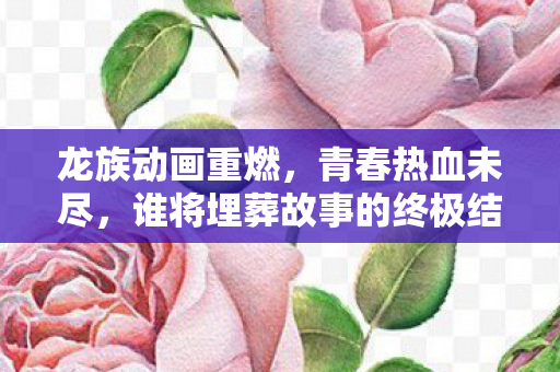 龙族动画重燃，青春热血未尽，谁将埋葬故事的终极结尾？