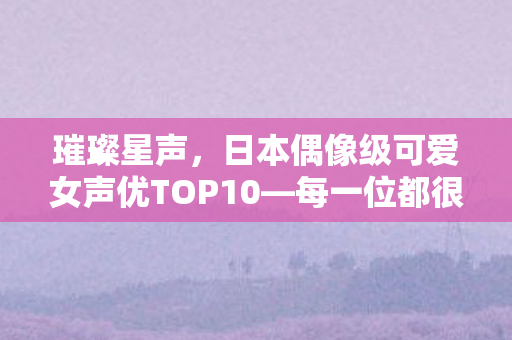 璀璨星声，日本偶像级可爱女声优TOP10—每一位都很会唱歌