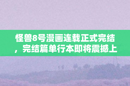 怪兽8号漫画连载正式完结，完结篇单行本即将震撼上市！